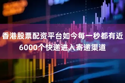 香港股票配资平台如今每一秒都有近6000个快递进入寄递渠道